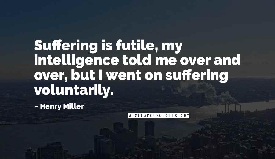 Henry Miller Quotes: Suffering is futile, my intelligence told me over and over, but I went on suffering voluntarily.