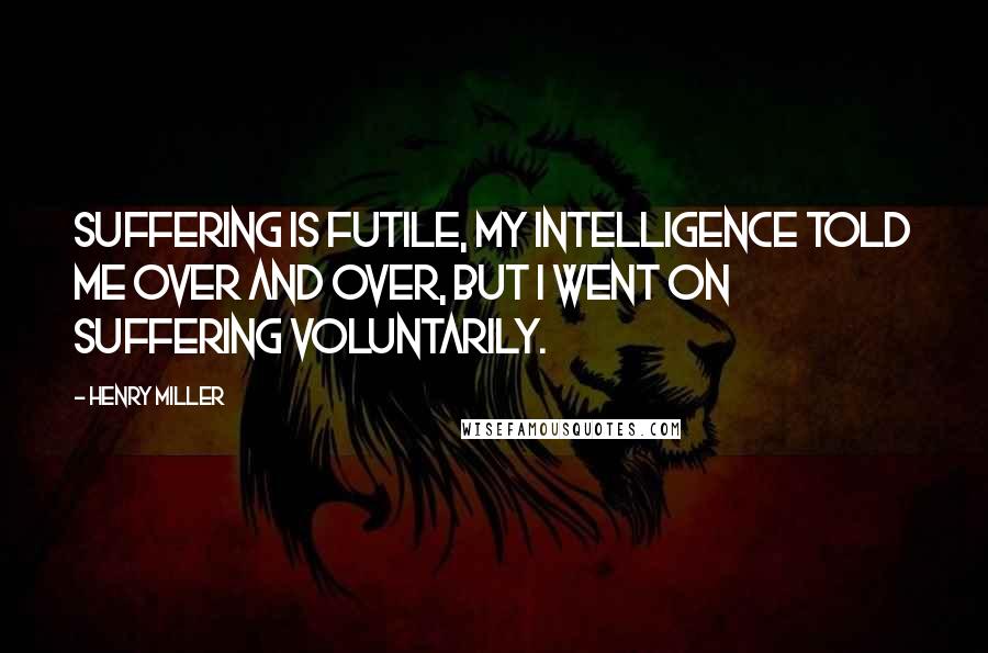 Henry Miller Quotes: Suffering is futile, my intelligence told me over and over, but I went on suffering voluntarily.