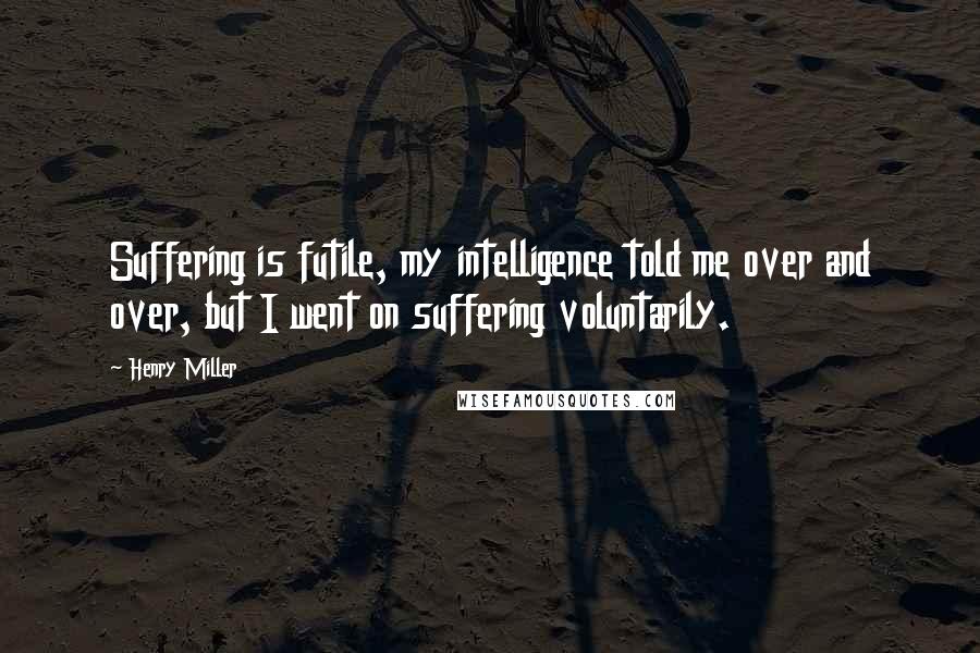 Henry Miller Quotes: Suffering is futile, my intelligence told me over and over, but I went on suffering voluntarily.