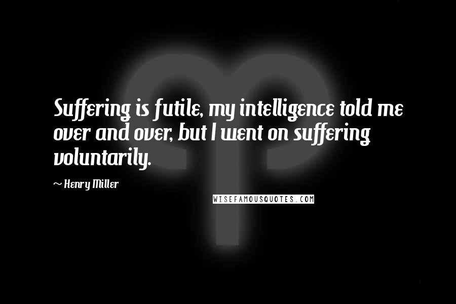 Henry Miller Quotes: Suffering is futile, my intelligence told me over and over, but I went on suffering voluntarily.