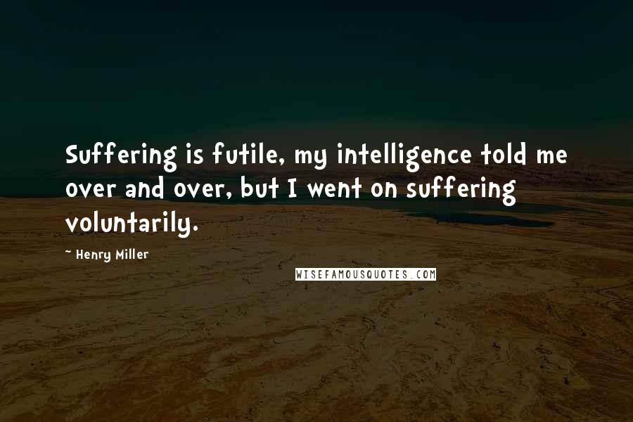 Henry Miller Quotes: Suffering is futile, my intelligence told me over and over, but I went on suffering voluntarily.