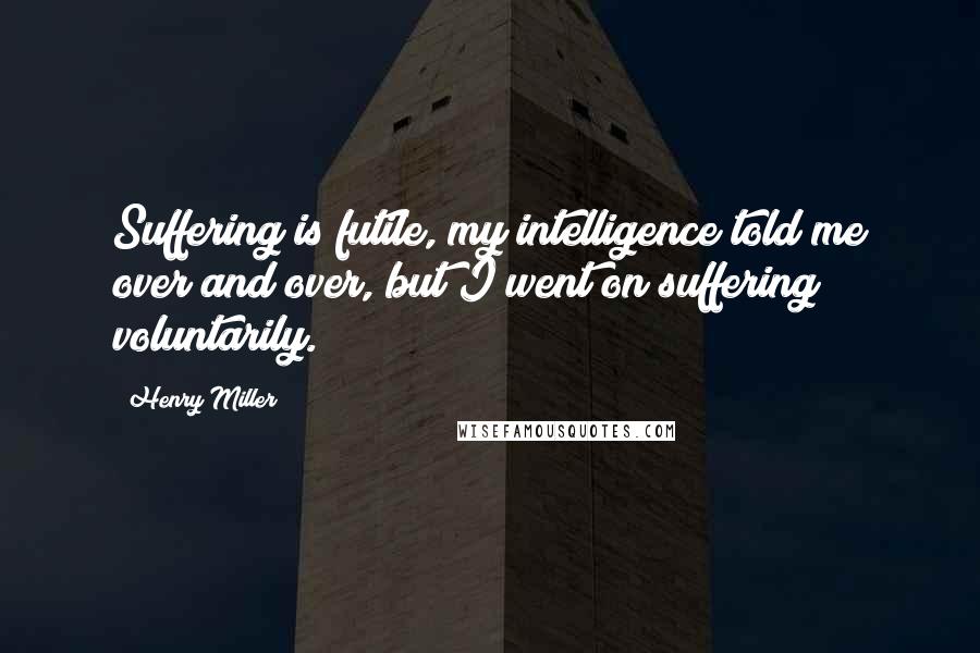 Henry Miller Quotes: Suffering is futile, my intelligence told me over and over, but I went on suffering voluntarily.