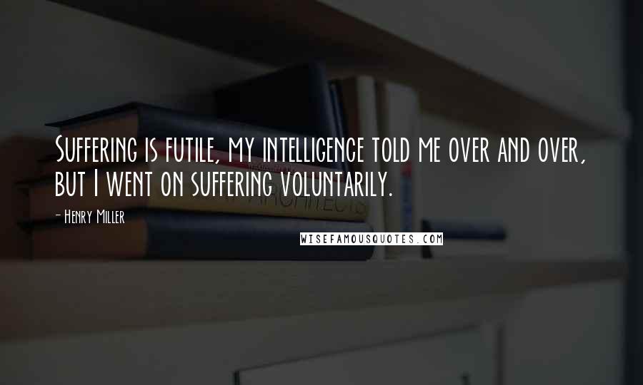 Henry Miller Quotes: Suffering is futile, my intelligence told me over and over, but I went on suffering voluntarily.