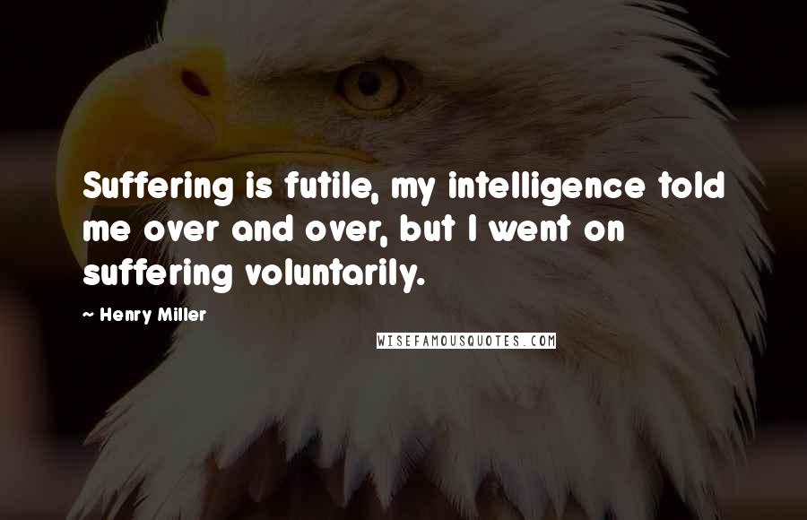 Henry Miller Quotes: Suffering is futile, my intelligence told me over and over, but I went on suffering voluntarily.