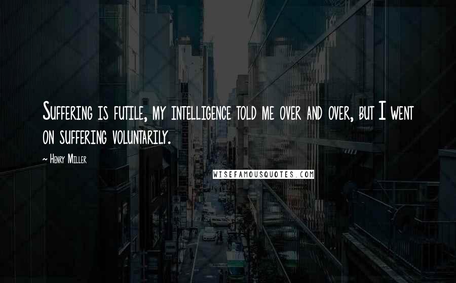 Henry Miller Quotes: Suffering is futile, my intelligence told me over and over, but I went on suffering voluntarily.