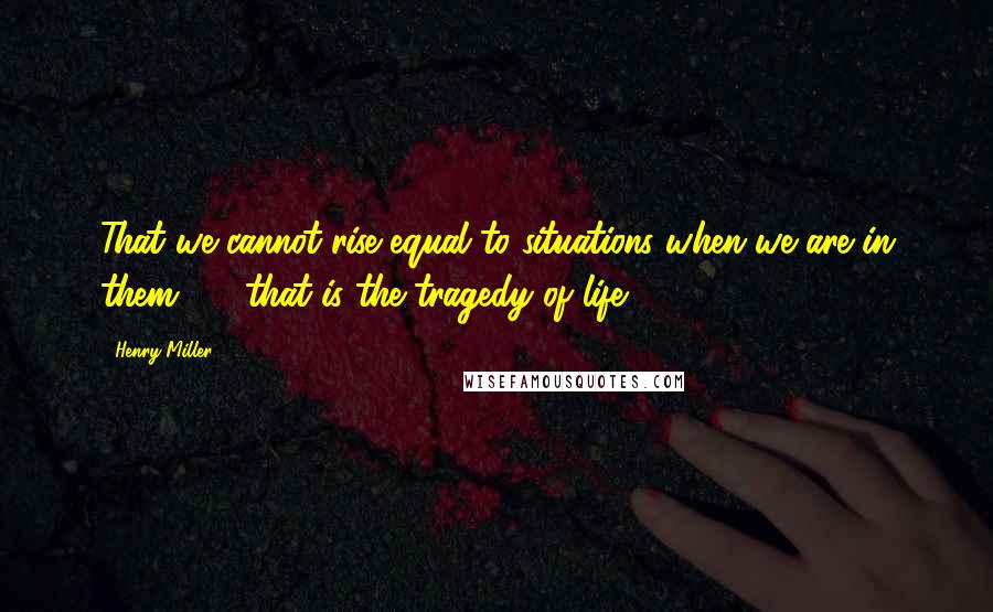 Henry Miller Quotes: That we cannot rise equal to situations when we are in them  -  that is the tragedy of life.