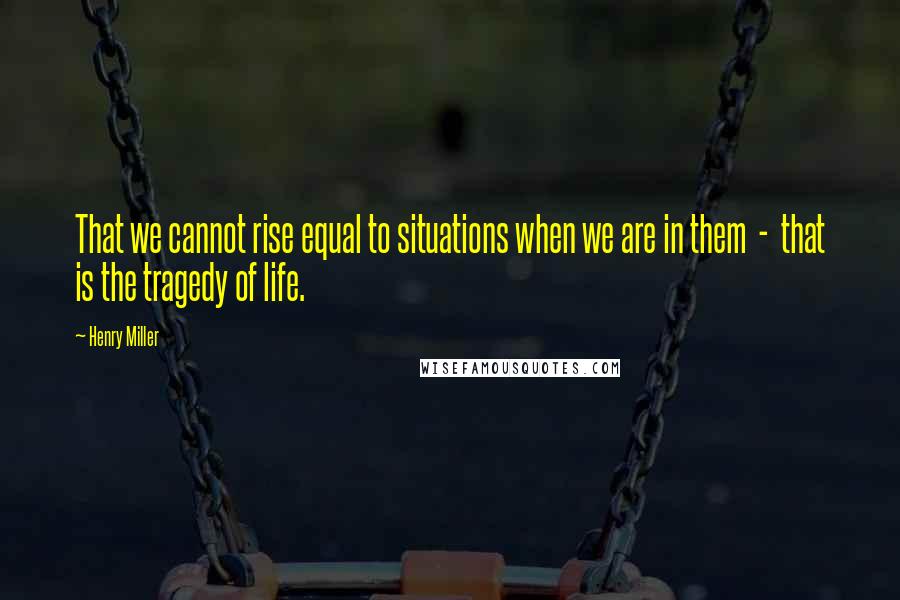 Henry Miller Quotes: That we cannot rise equal to situations when we are in them  -  that is the tragedy of life.