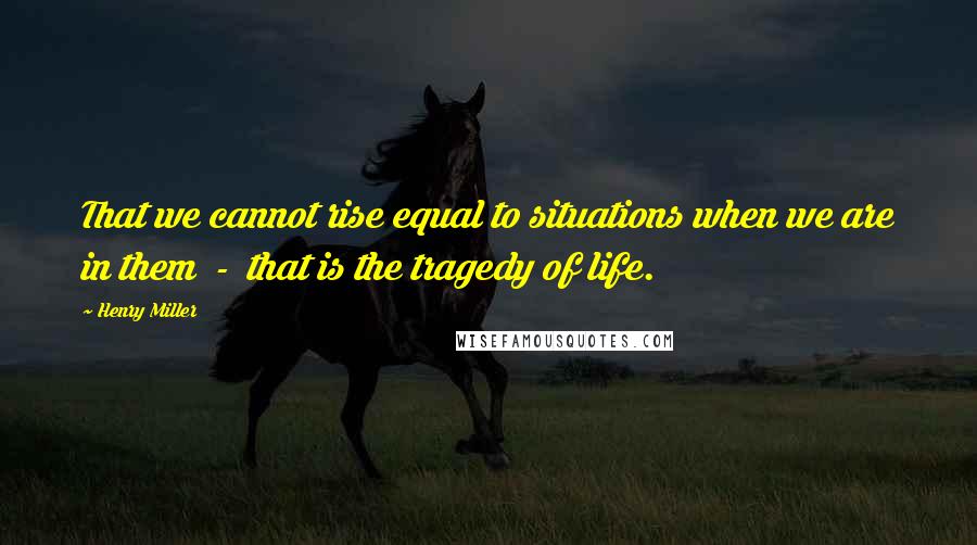 Henry Miller Quotes: That we cannot rise equal to situations when we are in them  -  that is the tragedy of life.