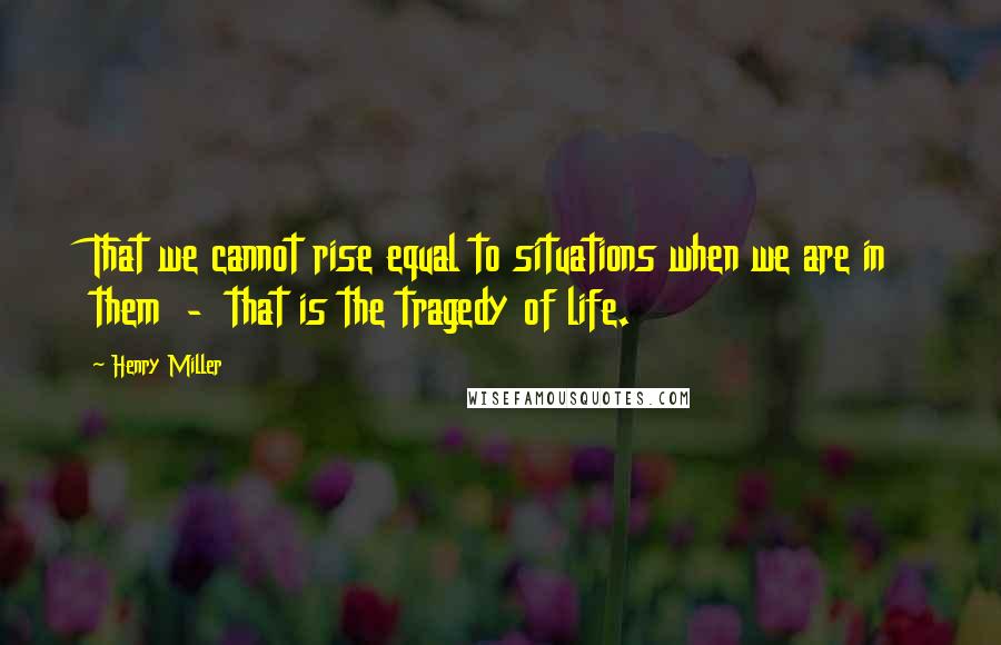 Henry Miller Quotes: That we cannot rise equal to situations when we are in them  -  that is the tragedy of life.