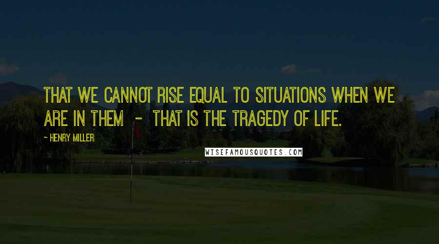 Henry Miller Quotes: That we cannot rise equal to situations when we are in them  -  that is the tragedy of life.