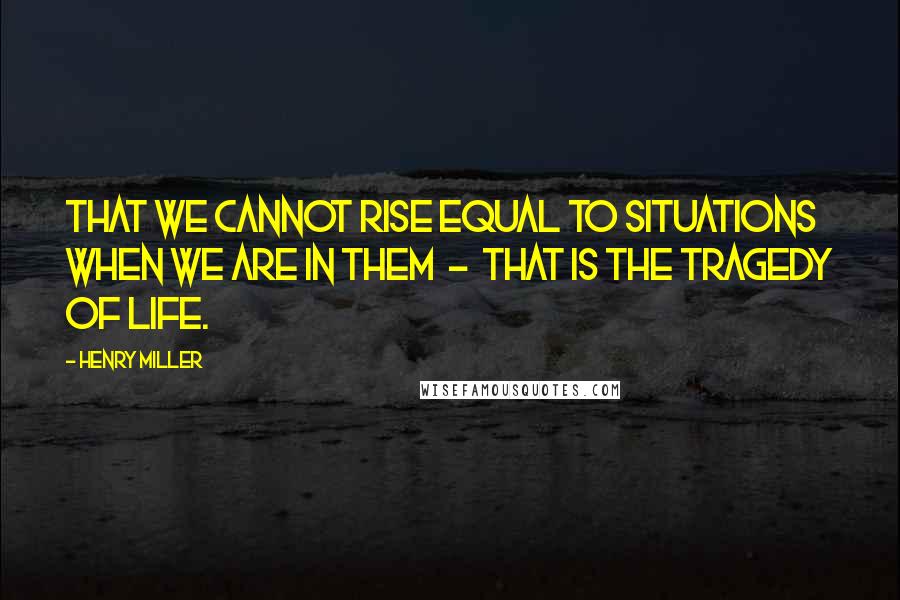 Henry Miller Quotes: That we cannot rise equal to situations when we are in them  -  that is the tragedy of life.