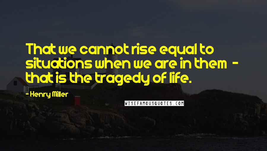 Henry Miller Quotes: That we cannot rise equal to situations when we are in them  -  that is the tragedy of life.