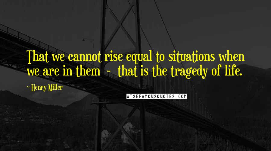 Henry Miller Quotes: That we cannot rise equal to situations when we are in them  -  that is the tragedy of life.