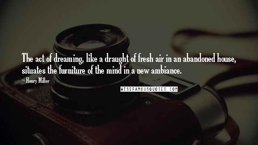 Henry Miller Quotes: The act of dreaming, like a draught of fresh air in an abandoned house, situates the furniture of the mind in a new ambiance.