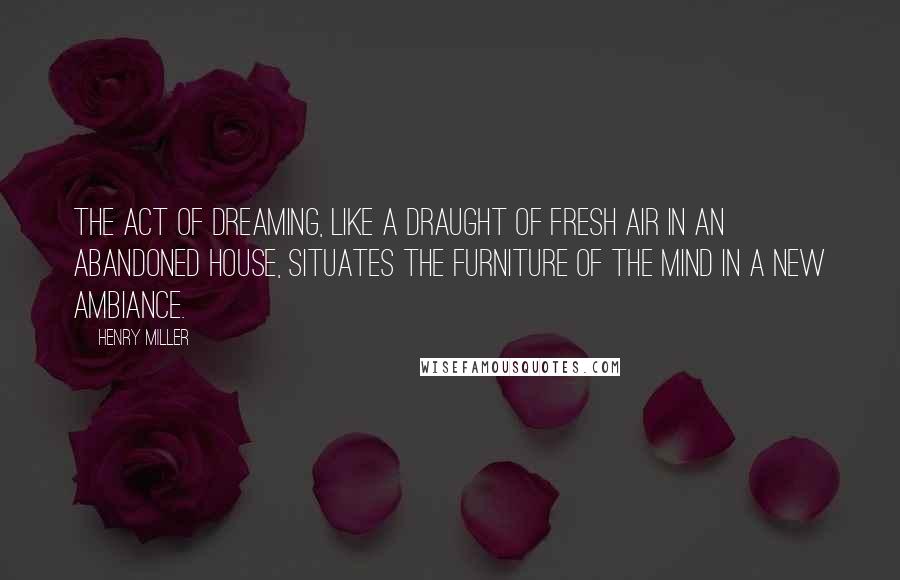 Henry Miller Quotes: The act of dreaming, like a draught of fresh air in an abandoned house, situates the furniture of the mind in a new ambiance.