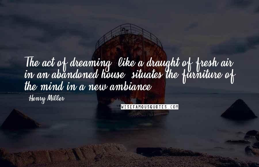 Henry Miller Quotes: The act of dreaming, like a draught of fresh air in an abandoned house, situates the furniture of the mind in a new ambiance.