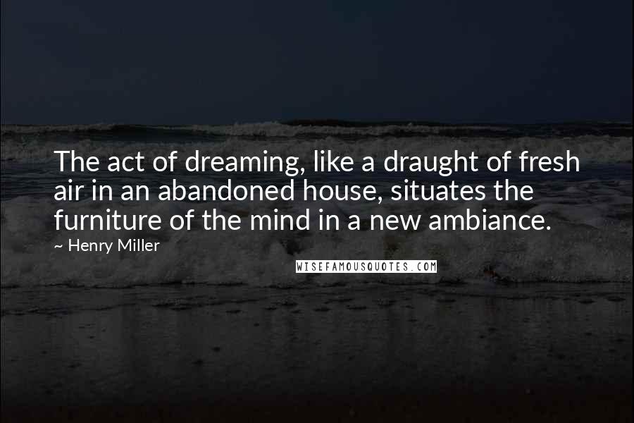 Henry Miller Quotes: The act of dreaming, like a draught of fresh air in an abandoned house, situates the furniture of the mind in a new ambiance.