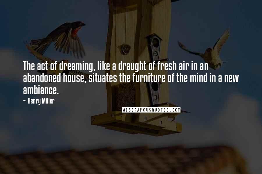 Henry Miller Quotes: The act of dreaming, like a draught of fresh air in an abandoned house, situates the furniture of the mind in a new ambiance.