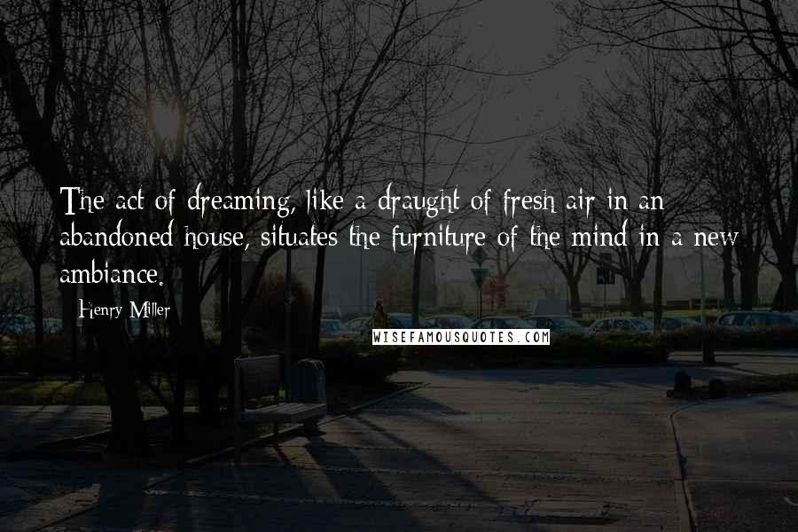 Henry Miller Quotes: The act of dreaming, like a draught of fresh air in an abandoned house, situates the furniture of the mind in a new ambiance.