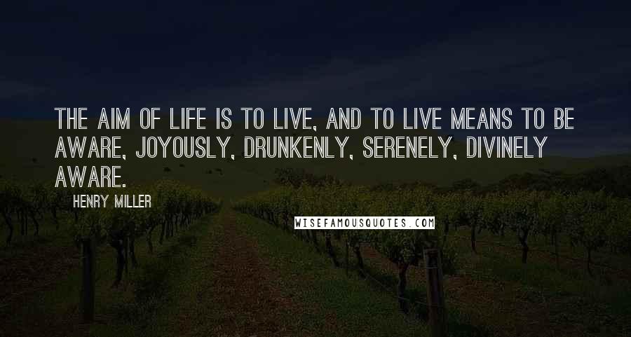 Henry Miller Quotes: The aim of life is to live, and to live means to be aware, joyously, drunkenly, serenely, divinely aware.