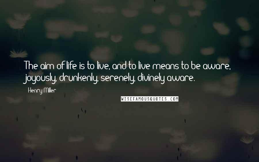 Henry Miller Quotes: The aim of life is to live, and to live means to be aware, joyously, drunkenly, serenely, divinely aware.