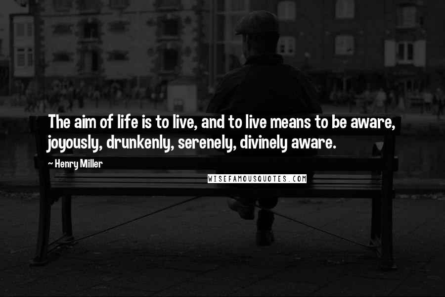 Henry Miller Quotes: The aim of life is to live, and to live means to be aware, joyously, drunkenly, serenely, divinely aware.