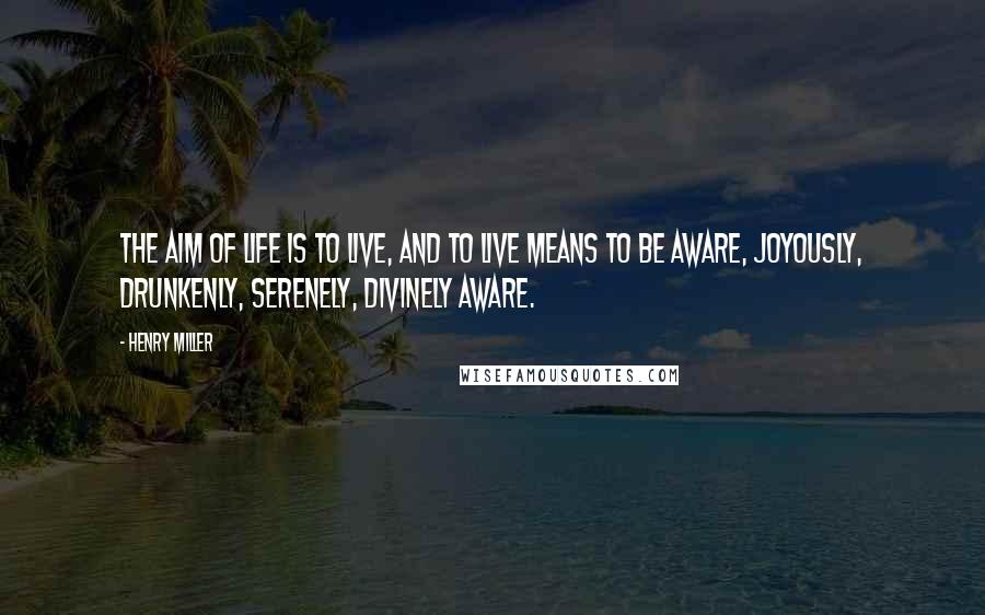 Henry Miller Quotes: The aim of life is to live, and to live means to be aware, joyously, drunkenly, serenely, divinely aware.