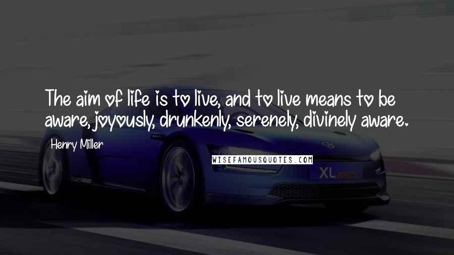 Henry Miller Quotes: The aim of life is to live, and to live means to be aware, joyously, drunkenly, serenely, divinely aware.