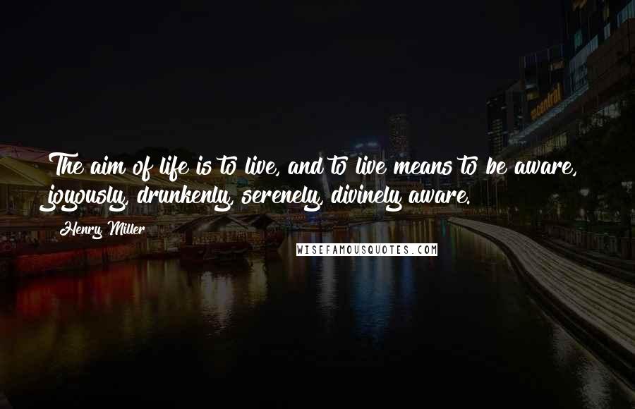 Henry Miller Quotes: The aim of life is to live, and to live means to be aware, joyously, drunkenly, serenely, divinely aware.