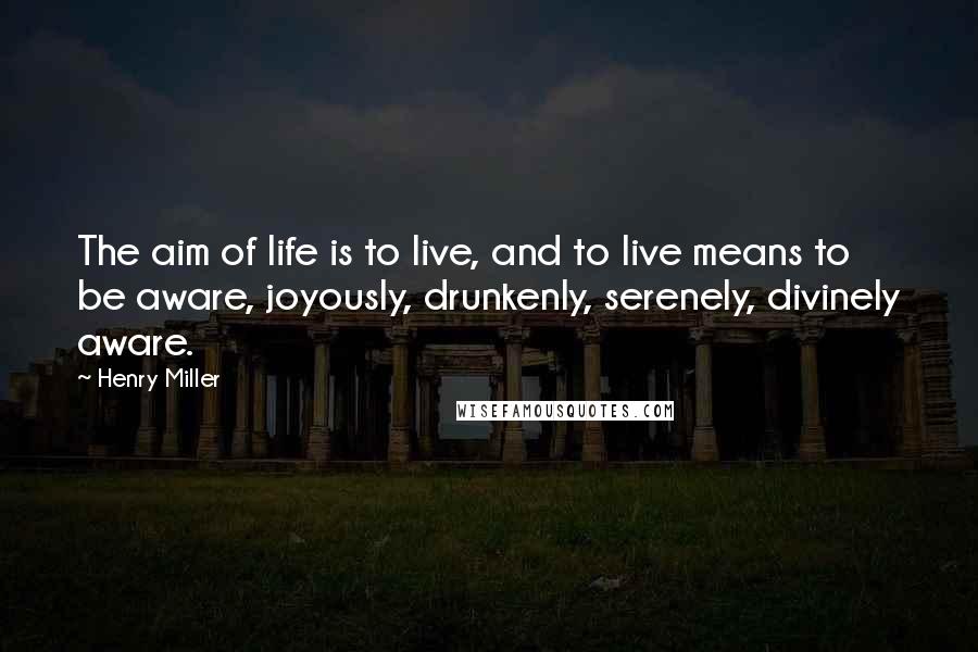 Henry Miller Quotes: The aim of life is to live, and to live means to be aware, joyously, drunkenly, serenely, divinely aware.