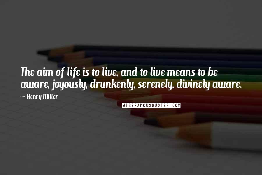 Henry Miller Quotes: The aim of life is to live, and to live means to be aware, joyously, drunkenly, serenely, divinely aware.