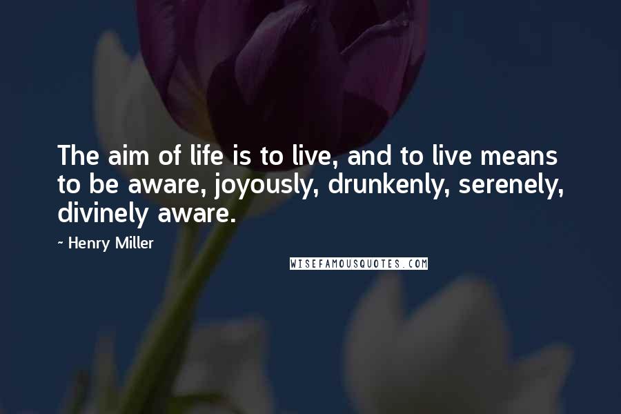 Henry Miller Quotes: The aim of life is to live, and to live means to be aware, joyously, drunkenly, serenely, divinely aware.