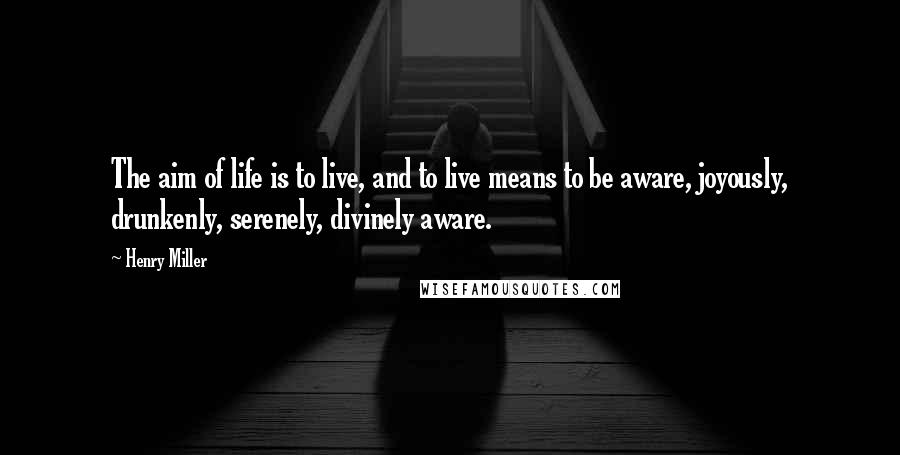 Henry Miller Quotes: The aim of life is to live, and to live means to be aware, joyously, drunkenly, serenely, divinely aware.