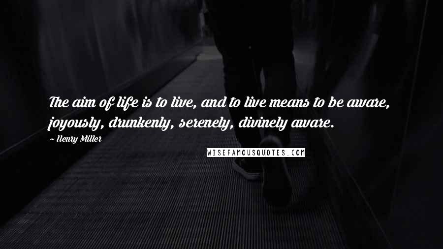 Henry Miller Quotes: The aim of life is to live, and to live means to be aware, joyously, drunkenly, serenely, divinely aware.