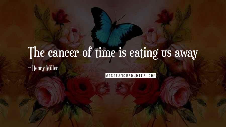 Henry Miller Quotes: The cancer of time is eating us away