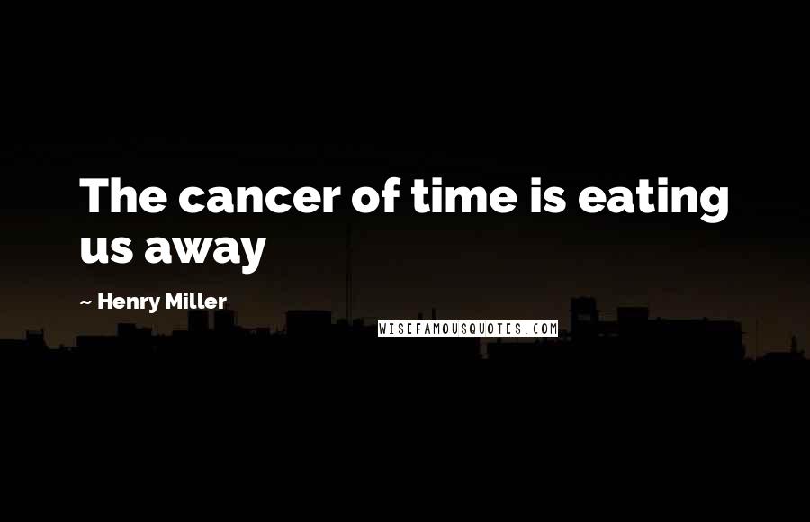 Henry Miller Quotes: The cancer of time is eating us away