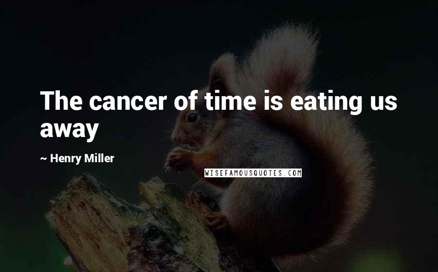 Henry Miller Quotes: The cancer of time is eating us away