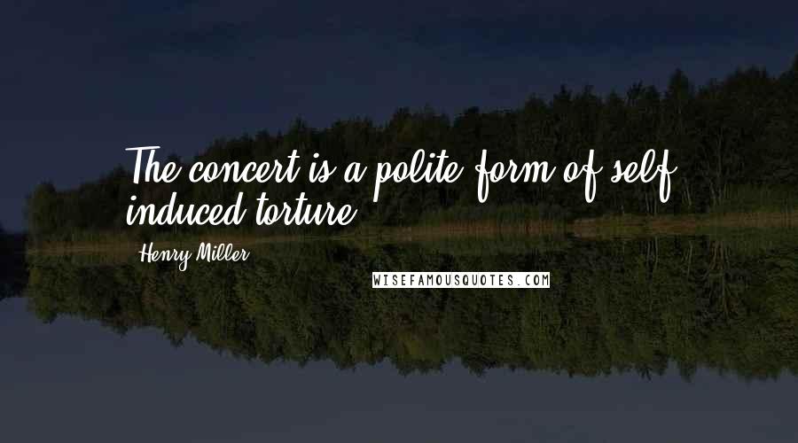 Henry Miller Quotes: The concert is a polite form of self induced torture.