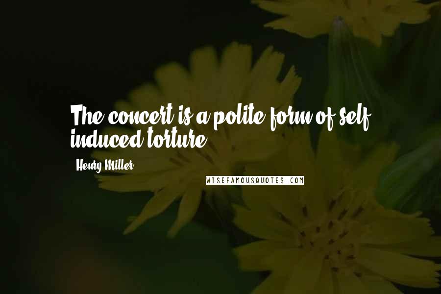 Henry Miller Quotes: The concert is a polite form of self induced torture.