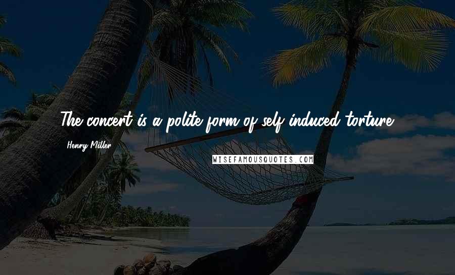 Henry Miller Quotes: The concert is a polite form of self induced torture.