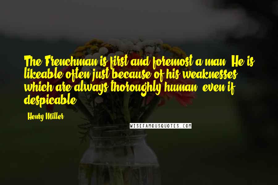 Henry Miller Quotes: The Frenchman is first and foremost a man. He is likeable often just because of his weaknesses, which are always thoroughly human, even if despicable.