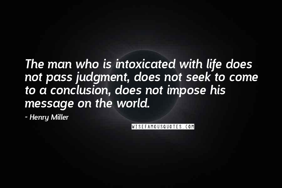 Henry Miller Quotes: The man who is intoxicated with life does not pass judgment, does not seek to come to a conclusion, does not impose his message on the world.