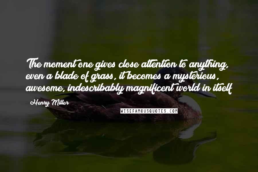 Henry Miller Quotes: The moment one gives close attention to anything, even a blade of grass, it becomes a mysterious, awesome, indescribably magnificent world in itself