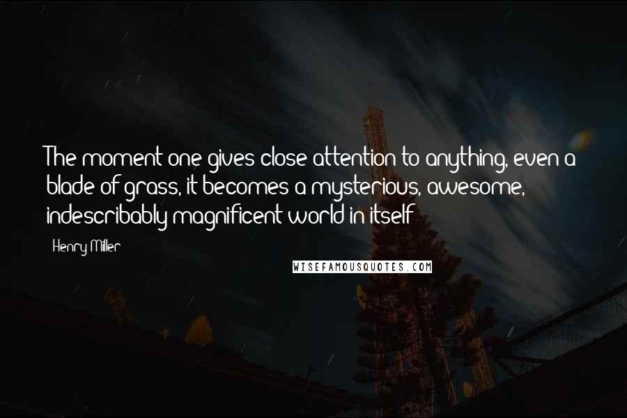 Henry Miller Quotes: The moment one gives close attention to anything, even a blade of grass, it becomes a mysterious, awesome, indescribably magnificent world in itself