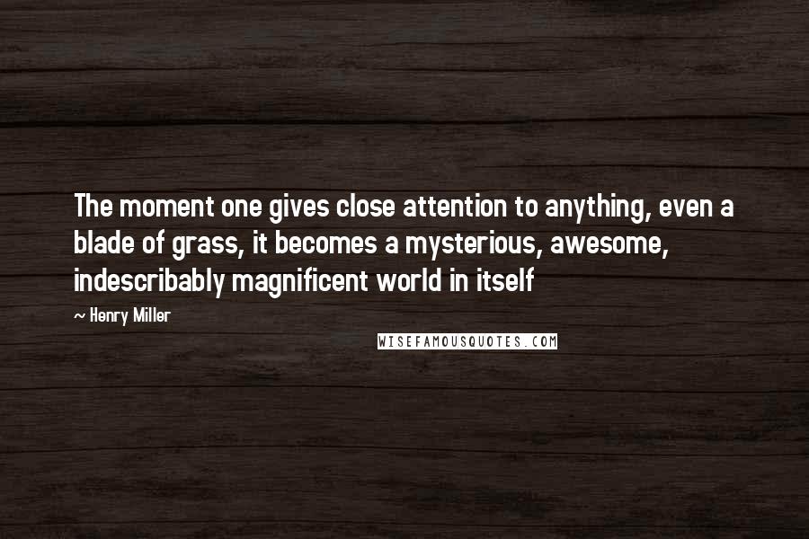 Henry Miller Quotes: The moment one gives close attention to anything, even a blade of grass, it becomes a mysterious, awesome, indescribably magnificent world in itself