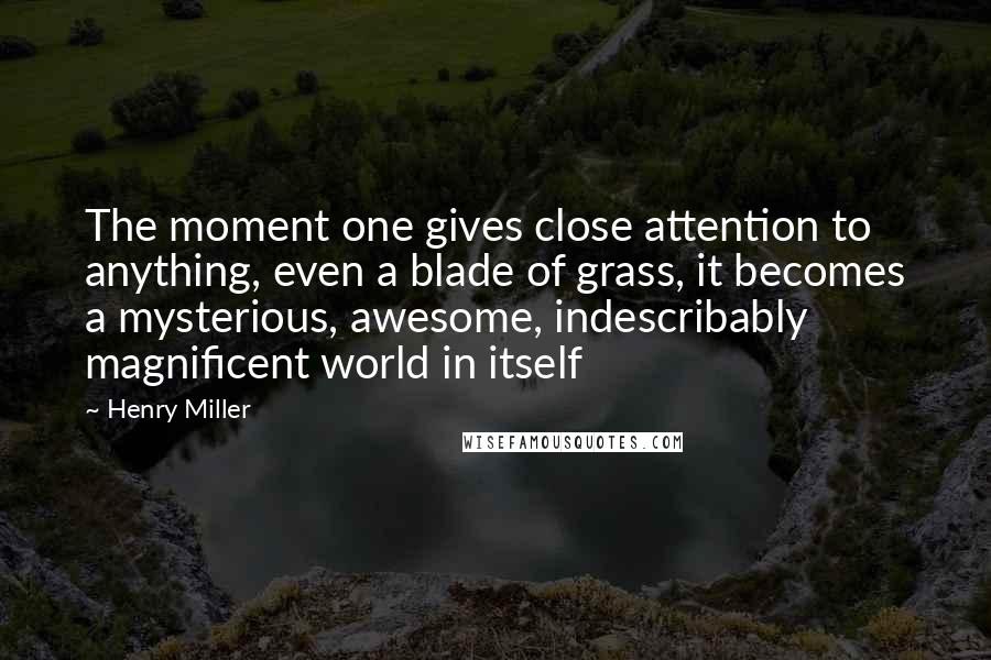 Henry Miller Quotes: The moment one gives close attention to anything, even a blade of grass, it becomes a mysterious, awesome, indescribably magnificent world in itself