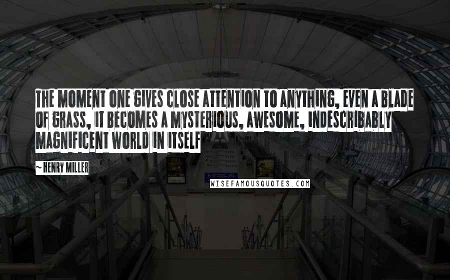 Henry Miller Quotes: The moment one gives close attention to anything, even a blade of grass, it becomes a mysterious, awesome, indescribably magnificent world in itself