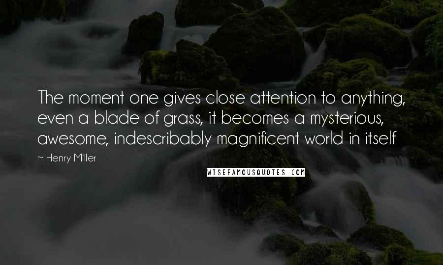 Henry Miller Quotes: The moment one gives close attention to anything, even a blade of grass, it becomes a mysterious, awesome, indescribably magnificent world in itself