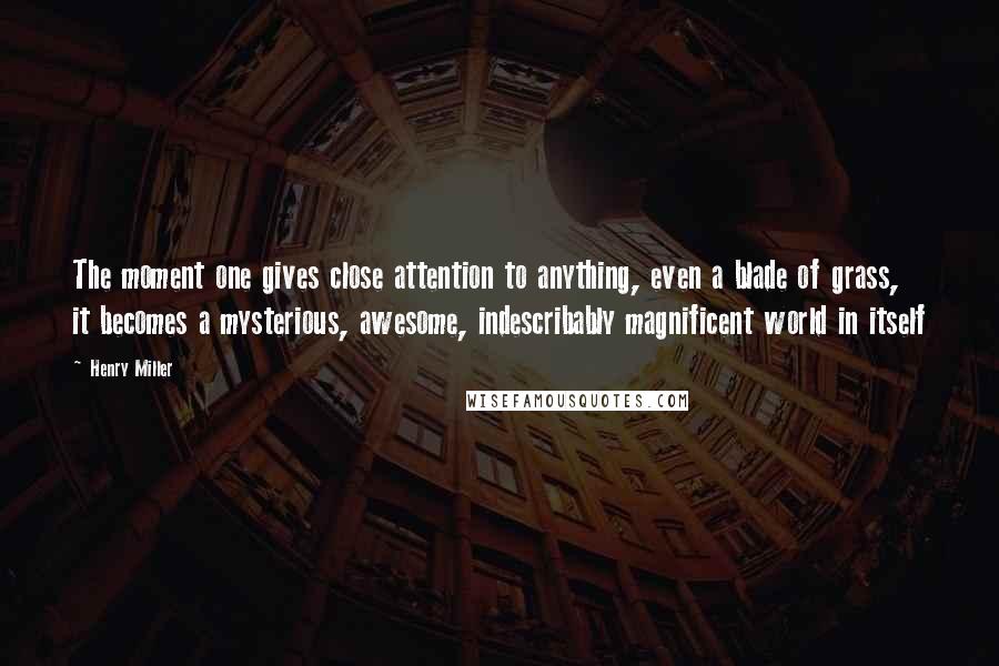 Henry Miller Quotes: The moment one gives close attention to anything, even a blade of grass, it becomes a mysterious, awesome, indescribably magnificent world in itself