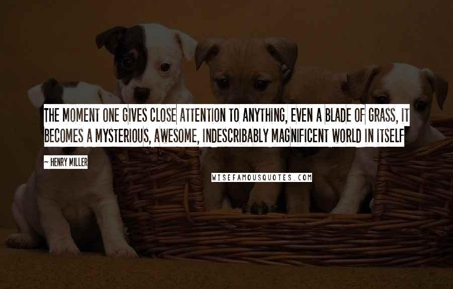 Henry Miller Quotes: The moment one gives close attention to anything, even a blade of grass, it becomes a mysterious, awesome, indescribably magnificent world in itself